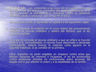 ARTICULO 161.- Las violaciones a las leyes del procedimiento a que
  se refieren los dos artículos anteriores sólo podrán reclamarse en la
  vía de amparo al promoverse la demanda contra la sentencia
  definitiva, laudo o resolución que ponga fin al juicio.

   En los juicios civiles, el agraviado se sujetará a las siguientes reglas:

I.- Deberá impugnar la violación en el curso mismo del procedimiento
    mediante el recurso ordinario y dentro del término que la ley
    respectiva señale.

II.- Si la ley no concede el recurso ordinario a que se refiere la fracción
    anterior o si, concediéndolo, el recurso fuere desechado o declarado
    improcedente, deberá invocar la violación como agravio en la
    segunda instancia, si se cometió en la primera.

   Estos requisitos no serán exigibles en amparos contra actos que
   afecten derechos de menores o incapaces, ni en los promovidos
   contra sentencias dictadas en controversias sobre acciones del
   estado civil o que afecten el orden y a la estabilidad de la familia.
 