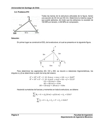 Universidad de Santiago de Chile
Página 9 Facultad de Ingeniería
Departamento de Ingeniería Mecánica
3.2. Problema Nº2
Todas las barras de la estructura articulada de la figura, tienen
una sección de 30 mm por 60 mm. Determine la máxima carga P
que puede aplicarse, de modo que los esfuerzos no excedan de
100 MPa en tensión, ni 80 MPa en compresión.
Solución:
En primer lugar se construirá el DCL de la estructura, el cual se presenta en la siguiente figura.
Para determinar los segmentos AO, CO y BO, se recurre a relaciones trigonométricas, los
ángulos α y β se determinan a partir de la ley del coseno.
Haciendo sumatorias de fuerzas y momentos en toda la estructura, se obtiene:
 