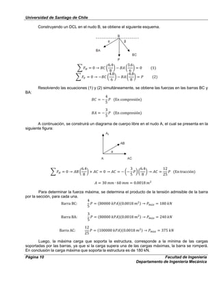 Universidad de Santiago de Chile
Página 10 Facultad de Ingeniería
Departamento de Ingeniería Mecánica
Construyendo un DCL en el nudo B, se obtiene el siguiente esquema.
Resolviendo las ecuaciones (1) y (2) simultáneamente, se obtiene las fuerzas en las barras BC y
BA:
A continuación, se construirá un diagrama de cuerpo libre en el nudo A, el cual se presenta en la
siguiente figura:
Para determinar la fuerza máxima, se determina el producto de la tensión admisible de la barra
por la sección, para cada una.
Luego, la máxima carga que soporta la estructura, corresponde a la mínima de las cargas
soportadas por las barras, ya que si la carga supera una de las cargas máximas, la barra se romperá.
En conclusión la carga máxima que soporta la estructura es de 180 kN.
 