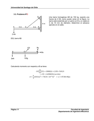 Universidad de Santiago de Chile
Página 11 Facultad de Ingeniería
Departamento de Ingeniería Mecánica
3.3. Problema Nº3
Una barra homogénea AB de 150 kg, soporta una
fuerza de 2 kN, como puede verse en la figura. La
barra está sostenida por un perno en B y un cable en
C de 10 mm de diámetro. Determine el esfuerzo
ejercido en el cable.
DCL barra AB
Calculando momento con respecto a B se tiene:
→
CD By
Bx
150g
A C B
2 kN
4 m
3 m 3 mCA B
D
C
2kN
 