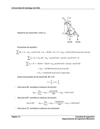 Universidad de Santiago de Chile
Página 13 Facultad de Ingeniería
Departamento de Ingeniería Mecánica
Diagrama de cuerpo libre, corte x-x:
Ecuaciones de equilibrio:
Áreas transversales de las barras BE, BF y CF:
- Área barra BE, sometida en esfuerzo de tracción:
- Área barra BF, sometida en esfuerzo de tracción:
- Área barra CF, sometida en esfuerzo de compresión:
E
G
C
F
40 kN 50 kN
x-xB
3
5
4
 
