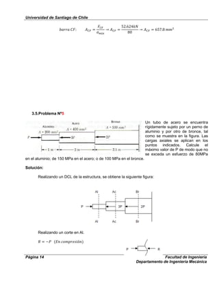 Universidad de Santiago de Chile
Página 14 Facultad de Ingeniería
Departamento de Ingeniería Mecánica
3.5.Problema Nº5
Un tubo de acero se encuentra
rígidamente sujeto por un perno de
aluminio y por otro de bronce, tal
como se muestra en la figura. Las
cargas axiales se aplican en los
puntos indicados. Calcule el
máximo valor de P de modo que no
se exceda un esfuerzo de 80MPa
en el aluminio; de 150 MPa en el acero; o de 100 MPa en el bronce.
Solución:
Realizando un DCL de la estructura, se obtiene la siguiente figura:
Realizando un corte en Al.
 