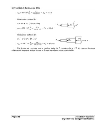 Universidad de Santiago de Chile
Página 15 Facultad de Ingeniería
Departamento de Ingeniería Mecánica
Realizando corte en Ac.
Realizando corte en Br.
Por lo que se concluye que el máximo valor de P corresponde a 12.5 kN, que es la carga
máxima que se puede aplicar sin que el Bronce exceda su esfuerzo admisible.
 
