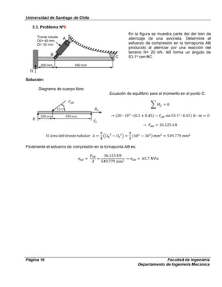 Universidad de Santiago de Chile
Página 16 Facultad de Ingeniería
Departamento de Ingeniería Mecánica
3.3. Problema Nº6
En la figura se muestra parte del del tren de
aterrizaje de una avioneta. Determine el
esfuerzo de compresión en la tornapunta AB
producido al aterrizar por una reacción del
terreno R= 20 kN. AB forma un ángulo de
53.1º con BC.
Solución:
Diagrama de cuerpo libre:
Ecuación de equilibrio para el momento en el punto C:
Finalmente el esfuerzo de compresión en la tornapunta AB es:
A
B
C
200 mm 450 mm
Tirante tubular
DE= 40 mm
DI= 30 mm
R
 
