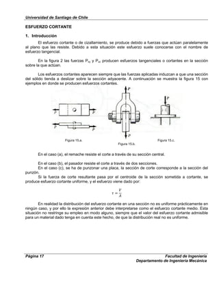Universidad de Santiago de Chile
Página 17 Facultad de Ingeniería
Departamento de Ingeniería Mecánica
ESFUERZO CORTANTE
1. Introducción
El esfuerzo cortante o de cizallamiento, se produce debido a fuerzas que actúan paralelamente
al plano que las resiste. Debido a esta situación este esfuerzo suele conocerse con el nombre de
esfuerzo tangencial.
En la figura 2 las fuerzas Pxy y Pxz producen esfuerzos tangenciales o cortantes en la sección
sobre la que actúan.
Los esfuerzos cortantes aparecen siempre que las fuerzas aplicadas induzcan a que una sección
del sólido tienda a deslizar sobre la sección adyacente. A continuación se muestra la figura 15 con
ejemplos en donde se producen esfuerzos cortantes.
En el caso (a), el remache resiste el corte a través de su sección central.
En el caso (b), el pasador resiste el corte a través de dos secciones.
En el caso (c), se ha de punzonar una placa, la sección de corte corresponde a la sección del
punzón.
Si la fuerza de corte resultante pasa por el centroide de la sección sometida a cortante, se
produce esfuerzo cortante uniforme, y el esfuerzo viene dado por:
En realidad la distribución del esfuerzo cortante en una sección no es uniforme prácticamente en
ningún caso, y por ello la expresión anterior debe interpretarse como el esfuerzo cortante medio. Esta
situación no restringe su empleo en modo alguno, siempre que el valor del esfuerzo cortante admisible
para un material dado tenga en cuenta este hecho, de que la distribución real no es uniforme.
Figura 15.a.
Figura 15.b.
Figura 15.c.
 