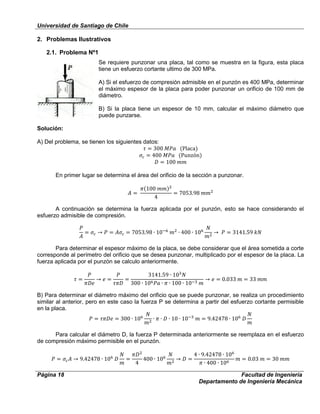 Universidad de Santiago de Chile
Página 18 Facultad de Ingeniería
Departamento de Ingeniería Mecánica
2. Problemas Ilustrativos
2.1. Problema Nº1
Se requiere punzonar una placa, tal como se muestra en la figura, esta placa
tiene un esfuerzo cortante ultimo de 300 MPa.
A) Si el esfuerzo de compresión admisible en el punzón es 400 MPa, determinar
el máximo espesor de la placa para poder punzonar un orificio de 100 mm de
diámetro.
B) Si la placa tiene un espesor de 10 mm, calcular el máximo diámetro que
puede punzarse.
Solución:
A) Del problema, se tienen los siguientes datos:
En primer lugar se determina el área del orificio de la sección a punzonar.
A continuación se determina la fuerza aplicada por el punzón, esto se hace considerando el
esfuerzo admisible de compresión.
Para determinar el espesor máximo de la placa, se debe considerar que el área sometida a corte
corresponde al perímetro del orificio que se desea punzonar, multiplicado por el espesor de la placa. La
fuerza aplicada por el punzón se calculo anteriormente.
B) Para determinar el diámetro máximo del orificio que se puede punzonar, se realiza un procedimiento
similar al anterior, pero en este caso la fuerza P se determina a partir del esfuerzo cortante permisible
en la placa.
Para calcular el diámetro D, la fuerza P determinada anteriormente se reemplaza en el esfuerzo
de compresión máximo permisible en el punzón.
 
