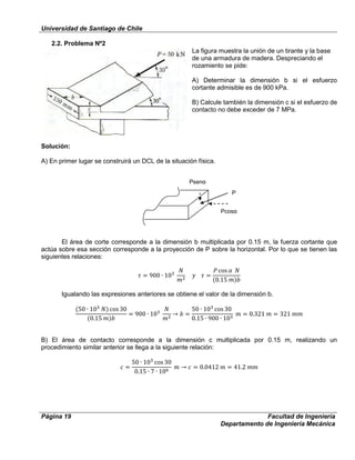Universidad de Santiago de Chile
Página 19 Facultad de Ingeniería
Departamento de Ingeniería Mecánica
2.2. Problema Nº2
La figura muestra la unión de un tirante y la base
de una armadura de madera. Despreciando el
rozamiento se pide:
A) Determinar la dimensión b si el esfuerzo
cortante admisible es de 900 kPa.
B) Calcule también la dimensión c si el esfuerzo de
contacto no debe exceder de 7 MPa.
Solución:
A) En primer lugar se construirá un DCL de la situación física.
El área de corte corresponde a la dimensión b multiplicada por 0.15 m, la fuerza cortante que
actúa sobre esa sección corresponde a la proyección de P sobre la horizontal. Por lo que se tienen las
siguientes relaciones:
Igualando las expresiones anteriores se obtiene el valor de la dimensión b.
B) El área de contacto corresponde a la dimensión c multiplicada por 0.15 m, realizando un
procedimiento similar anterior se llega a la siguiente relación:
P
Pcosα
Psenα
 