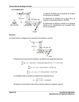 Universidad de Santiago de Chile
Página 20 Facultad de Ingeniería
Departamento de Ingeniería Mecánica
2.3. Problema Nº3
La palanca acodada que se presenta en la figura
se encuentra en equilibrio.
A) Determinar el diámetro de la barra AB si el
esfuerzo normal está limitado a 100 MPa.
B) Determinar el esfuerzo cortante en el pasador
situado en D, considerando que el pasador tiene
20 mm de diámetro.
Solución:
A) Construyendo un diagrama de cuerpo libre de la palanca, se tiene:
Empleando las ecuaciones de equilibrio, se obtienen las siguientes relaciones:
La resultante sobre el pasador se obtiene de la siguiente forma:
El esfuerzo normal sobre la barra AB se calcula mediante la siguiente relación:
P
30kN
 