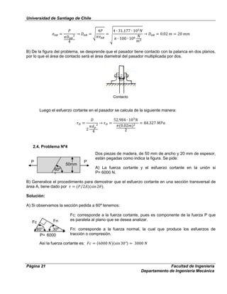 Universidad de Santiago de Chile
Página 21 Facultad de Ingeniería
Departamento de Ingeniería Mecánica
P P
60⁰
⁰
50mm
Fc
P= 6000
N
30⁰
⁰
Fn
60⁰
⁰
B) De la figura del problema, se desprende que el pasador tiene contacto con la palanca en dos planos,
por lo que el área de contacto será el área diametral del pasador multiplicada por dos.
Luego el esfuerzo cortante en el pasador se calcula de la siguiente manera:
2.4. Problema Nº4
Dos piezas de madera, de 50 mm de ancho y 20 mm de espesor,
están pegadas como indica la figura. Se pide:
A) La fuerza cortante y el esfuerzo cortante en la unión si
P= 6000 N.
B) Generalice el procedimiento para demostrar que el esfuerzo cortante en una sección transversal de
área A, tiene dado por .
Solución:
A) Si observamos la sección pedida a 60⁰ tenemos:
Fc: corresponde a la fuerza cortante, pues es componente de la fuerza P que
es paralela al plano que se desea analizar.
Fn: corresponde a la fuerza normal, la cual que produce los esfuerzos de
tracción o compresión.
Así la fuerza cortante es:
Contacto
 