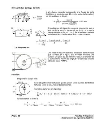 Universidad de Santiago de Chile
Página 22 Facultad de Ingeniería
Departamento de Ingeniería Mecánica
P P
50 mm b
60⁰
⁰
a=20 mm
P P
b
a
β
Fc
P
β
Fn
Y el esfuerzo cortante corresponde a la fuerza de corte
dividida en la siguiente área: 20 mm (el ancho de la madera)
por b (medida en el dibujo).
B) Si analizamos el siguiente esquema obsevamos que el
area A de la sección tranversal es y que la
fuerza cortante es . Así el esfuerzo cortante
es la fuerza de corte dividido el área correspondiente.
2.5. Problema Nº5
Una polea de 750 mm sometida a la acción de las fuerzas
que se indica en la figura, está montada mediante una
cuña en un eje de 50, de diámetro. Calcule el ancho b de
la cuña si tiene 75 mm de longitud y el esfuerzo cortante
admisible es de 70 MPa.
Solución:
Diagrama de cuerpo libre:
En el dibujo tenemos las fuerzas que se aplican sobre la polea, donde R es
la fuerza sobre la cuña, la cual desconocemos.
Sumatoria de torque en el punto o
Así calculamos el ancho b
 
