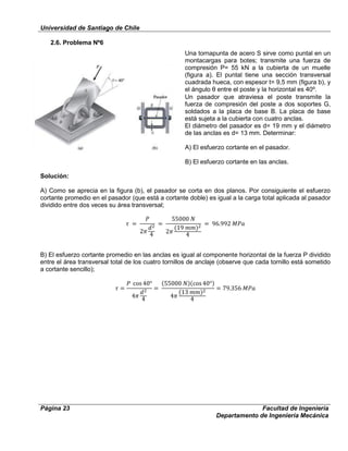 Universidad de Santiago de Chile
Página 23 Facultad de Ingeniería
Departamento de Ingeniería Mecánica
2.6. Problema Nº6
Una tornapunta de acero S sirve como puntal en un
montacargas para botes; transmite una fuerza de
compresión P= 55 kN a la cubierta de un muelle
(figura a). El puntal tiene una sección transversal
cuadrada hueca, con espesor t= 9,5 mm (figura b), y
el ángulo θ entre el poste y la horizontal es 40⁰.
Un pasador que atraviesa el poste transmite la
fuerza de compresión del poste a dos soportes G,
soldados a la placa de base B. La placa de base
está sujeta a la cubierta con cuatro anclas.
El diámetro del pasador es d= 19 mm y el diámetro
de las anclas es d= 13 mm. Determinar:
A) El esfuerzo cortante en el pasador.
B) El esfuerzo cortante en las anclas.
Solución:
A) Como se aprecia en la figura (b), el pasador se corta en dos planos. Por consiguiente el esfuerzo
cortante promedio en el pasador (que está a cortante doble) es igual a la carga total aplicada al pasador
dividido entre dos veces su área transversal;
B) El esfuerzo cortante promedio en las anclas es igual al componente horizontal de la fuerza P dividido
entre el área transversal total de los cuatro tornillos de anclaje (observe que cada tornillo está sometido
a cortante sencillo);
 