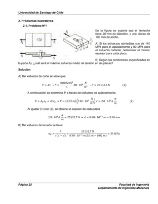Universidad de Santiago de Chile
Página 25 Facultad de Ingeniería
Departamento de Ingeniería Mecánica
2. Problemas Ilustrativos
2.1. Problema Nº1
En la figura se supone que el remache
tiene 20 mm de diámetro, y une placas de
100 mm de ancho.
A) Si los esfuerzos admisibles son de 140
MPa para el aplastamiento y 80 MPa para
el esfuerzo cortante, determinar el mínimo
espesor para cada placa.
B) Según las condiciones especificadas en
la parte A), ¿cuál será el máximo esfuerzo medio de tensión en las placas?
Solución:
A) Del esfuerzo de corte se sabe que:
A continuación se determina P a través del esfuerzo de aplastamiento.
Al igualar (1) con (2), se obtiene el espesor de cada placa
B) Del esfuerzo de tensión se tiene:
 