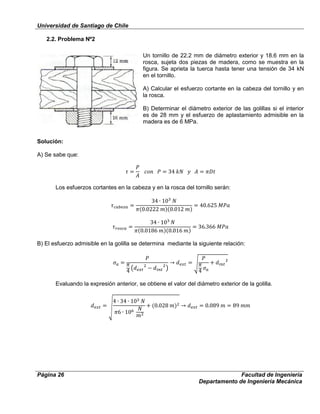 Universidad de Santiago de Chile
Página 26 Facultad de Ingeniería
Departamento de Ingeniería Mecánica
2.2. Problema Nº2
Un tornillo de 22.2 mm de diámetro exterior y 18.6 mm en la
rosca, sujeta dos piezas de madera, como se muestra en la
figura. Se aprieta la tuerca hasta tener una tensión de 34 kN
en el tornillo.
A) Calcular el esfuerzo cortante en la cabeza del tornillo y en
la rosca.
B) Determinar el diámetro exterior de las golillas si el interior
es de 28 mm y el esfuerzo de aplastamiento admisible en la
madera es de 6 MPa.
Solución:
A) Se sabe que:
Los esfuerzos cortantes en la cabeza y en la rosca del tornillo serán:
B) El esfuerzo admisible en la golilla se determina mediante la siguiente relación:
Evaluando la expresión anterior, se obtiene el valor del diámetro exterior de la golilla.
 