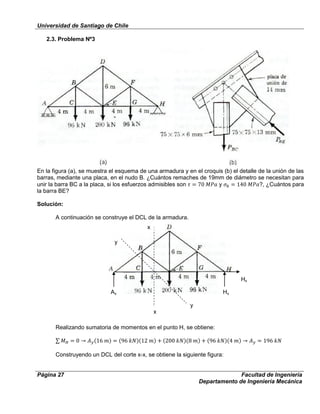 Universidad de Santiago de Chile
Página 27 Facultad de Ingeniería
Departamento de Ingeniería Mecánica
2.3. Problema Nº3
En la figura (a), se muestra el esquema de una armadura y en el croquis (b) el detalle de la unión de las
barras, mediante una placa, en el nudo B. ¿Cuántos remaches de 19mm de diámetro se necesitan para
unir la barra BC a la placa, si los esfuerzos admisibles son y ?, ¿Cuántos para
la barra BE?
Solución:
A continuación se construye el DCL de la armadura.
Realizando sumatoria de momentos en el punto H, se obtiene:
Construyendo un DCL del corte x-x, se obtiene la siguiente figura:
Ay Hy
Hx
x
x
y
y
 