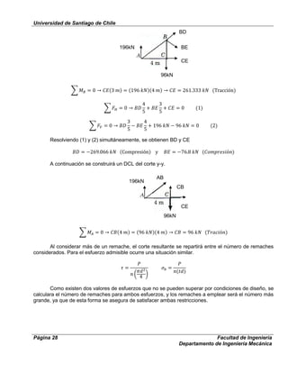 Universidad de Santiago de Chile
Página 28 Facultad de Ingeniería
Departamento de Ingeniería Mecánica
Resolviendo (1) y (2) simultáneamente, se obtienen BD y CE
A continuación se construirá un DCL del corte y-y.
Al considerar más de un remache, el corte resultante se repartirá entre el número de remaches
considerados. Para el esfuerzo admisible ocurre una situación similar.
Como existen dos valores de esfuerzos que no se pueden superar por condiciones de diseño, se
calculara el número de remaches para ambos esfuerzos, y los remaches a emplear será el número más
grande, ya que de esta forma se asegura de satisfacer ambas restricciones.
196kN
96kN
CE
BE
BD
CE
CB
AB
196kN
96kN
 