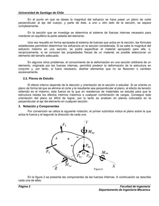 Universidad de Santiago de Chile
Página 2 Facultad de Ingeniería
Departamento de Ingeniería Mecánica
En el punto en que se desee la magnitud del esfuerzo se hace pasar un plano de corte
perpendicular al eje del cuerpo, y parte de éste, a uno u otro lado de la sección, se separa
completamente.
En la sección que se investiga se determina el sistema de fuerzas internas necesario para
mantener en equilibrio la parte aislada del elemento.
Una vez resuelto en forma apropiada el sistema de fuerzas que actúa en la sección, las fórmulas
establecidas permitirán determinar los esfuerzos en la sección considerada. Si se sabe la magnitud del
esfuerzo máximo en una sección, se podrá especificar el material apropiado para ella; o,
recíprocamente, si se conocen las propiedades físicas de un material, es posible seleccionar un
elemento del tamaño adecuado.
En algunos otros problemas, el conocimiento de la deformación en una sección arbitraria de un
elemento, originada por las fuerzas internas, permitirá predecir la deformación de la estructura en
conjunto y, por tanto, si fuera necesario, diseñar elementos que no se flexionen o cambien
excesivamente.
2.2. Planos de Estudio
El efecto interno depende de la elección y orientación de la sección a estudiar. Si se orienta un
plano de forma tal que se elimine el corte y la resultante sea perpendicular al plano, el efecto de tensión
obtenido es el máximo; esta fuerza es la que en resistencia de materiales se estudia para que la
estructura resista los efectos internos máximos a cualquier combinación de cargas. Conseguir esta
orientación del plano es difícil de lograr, por lo tanto se analizan en planos colocados en la
perpendicular al eje del elemento en cualquier sección.
3. Notación y Componentes
Por convención se utiliza la siguiente notación; el primer subíndice indica el plano sobre la que
actúa la fuerza y el segundo la dirección de cada una.
En la figura 2 se presenta las componentes de las fuerzas Internas. A continuación se describe
cada una de ellas.
Figura 2.
 