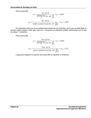 Universidad de Santiago de Chile
Página 29 Facultad de Ingeniería
Departamento de Ingeniería Mecánica
Para la barra BC:
Es importante notar que no se pueden tener fracciones de remaches, por lo que se debe elegir el
número entero superior, para este caso con 7 remaches se satisfacen ambas restricciones, por lo que
se utilizan 7 remaches.
Para la barra BE:
Luego para asegurar la sujeción de la barra BE se requieren 4 remaches.
 