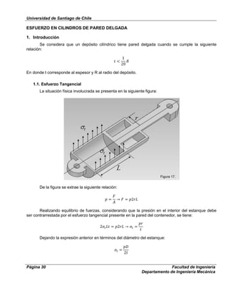 Universidad de Santiago de Chile
Página 30 Facultad de Ingeniería
Departamento de Ingeniería Mecánica
ESFUERZO EN CILINDROS DE PARED DELGADA
1. Introducción
Se considera que un depósito cilíndrico tiene pared delgada cuando se cumple la siguiente
relación:
En donde t corresponde al espesor y R al radio del depósito.
1.1. Esfuerzo Tangencial
La situación física involucrada se presenta en la siguiente figura:
De la figura se extrae la siguiente relación:
Realizando equilibrio de fuerzas, considerando que la presión en el interior del estanque debe
ser contrarrestada por el esfuerzo tangencial presente en la pared del contenedor, se tiene:
Dejando la expresión anterior en términos del diámetro del estanque:
Figura 17.
 