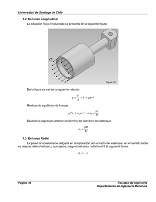 Universidad de Santiago de Chile
Página 31 Facultad de Ingeniería
Departamento de Ingeniería Mecánica
1.2. Esfuerzo Longitudinal
La situación física involucrada se presenta en la siguiente figura:
De la figura se extrae la siguiente relación:
Realizando equilibrios de fuerzas
Dejando la expresión anterior en término del diámetro del estanque:
1.3. Esfuerzo Radial
La pared al considerarse delgada en comparación con el radio del estanque, en el sentido radial
es despreciable el esfuerzo que ejerce, luego el esfuerzo radial tendrá la siguiente forma:
Figura 18.
 