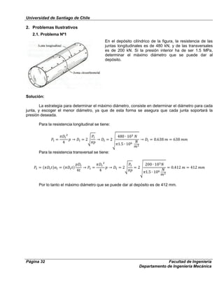 Universidad de Santiago de Chile
Página 32 Facultad de Ingeniería
Departamento de Ingeniería Mecánica
2. Problemas Ilustrativos
2.1. Problema Nº1
En el depósito cilíndrico de la figura, la resistencia de las
juntas longitudinales es de 480 kN, y de las transversales
es de 200 kN. Si la presión interior ha de ser 1.5 MPa,
determinar el máximo diámetro que se puede dar al
depósito.
Solución:
La estrategia para determinar el máximo diámetro, consiste en determinar el diámetro para cada
junta, y escoger el menor diámetro, ya que de esta forma se asegura que cada junta soportará la
presión deseada.
Para la resistencia longitudinal se tiene:
Para la resistencia transversal se tiene:
Por lo tanto el máximo diámetro que se puede dar al depósito es de 412 mm.
 