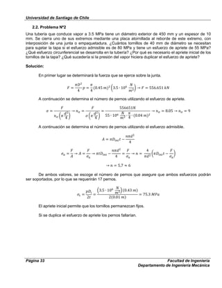 Universidad de Santiago de Chile
Página 33 Facultad de Ingeniería
Departamento de Ingeniería Mecánica
2.2. Problema Nº2
Una tubería que conduce vapor a 3.5 MPa tiene un diámetro exterior de 450 mm y un espesor de 10
mm. Se cierra uno de sus extremos mediante una placa atornillada al reborde de este extremo, con
interposición de una junta o empaquetadura. ¿Cuántos tornillos de 40 mm de diámetro se necesitan
para sujetar la tapa si el esfuerzo admisible es de 80 MPa y tiene un esfuerzo de apriete de 55 MPa?
¿Qué esfuerzo circunferencial se desarrolla en la tubería? ¿Por qué es necesario el apriete inicial de los
tornillos de la tapa? ¿Qué sucedería si la presión del vapor hiciera duplicar el esfuerzo de apriete?
Solución:
En primer lugar se determinará la fuerza que se ejerce sobre la junta.
A continuación se determina el número de pernos utilizando el esfuerzo de apriete.
A continuación se determina el número de pernos utilizando el esfuerzo admisible.
De ambos valores, se escoge el número de pernos que asegure que ambos esfuerzos podrán
ser soportados, por lo que se requerirán 17 pernos.
El apriete inicial permite que los tornillos permanezcan fijos.
Si se duplica el esfuerzo de apriete los pernos fallarían.
 