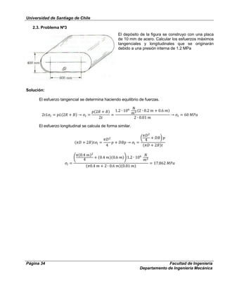 Universidad de Santiago de Chile
Página 34 Facultad de Ingeniería
Departamento de Ingeniería Mecánica
2.3. Problema Nº3
El depósito de la figura se construyo con una placa
de 10 mm de acero. Calcular los esfuerzos máximos
tangenciales y longitudinales que se originarán
debido a una presión interna de 1.2 MPa
Solución:
El esfuerzo tangencial se determina haciendo equilibrio de fuerzas.
El esfuerzo longitudinal se calcula de forma similar.
 