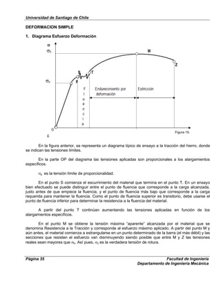 Universidad de Santiago de Chile
Página 35 Facultad de Ingeniería
Departamento de Ingeniería Mecánica
DEFORMACION SIMPLE
1. Diagrama Esfuerzo Deformación
En la figura anterior, se representa un diagrama típico de ensayo a la tracción del hierro, donde
se indican las tensiones límites.
En la parte OP del diagrama las tensiones aplicadas son proporcionales a los alargamientos
específicos.
p es la tensión límite de proporcionalidad.
En el punto S comienza el escurrimiento del material que termina en el punto T. En un ensayo
bien efectuado se puede distinguir entre el punto de fluencia que corresponde a la carga alcanzada,
justo antes de que empiece la fluencia, y el punto de fluencia más bajo que corresponde a la carga
requerida para mantener la fluencia. Como el punto de fluencia superior es transitorio, debe usarse el
punto de fluencia inferior para determinar la resistencia a la fluencia del material.
A partir del punto T continúan aumentando las tensiones aplicadas en función de los
alargamientos específicos.
En el punto M se obtiene la tensión máxima “aparente” alcanzada por el material que se
denomina Resistencia a la Tracción y corresponde al esfuerzo máximo aplicado. A partir del punto M y
aún antes, el material comienza a estrangularse en un punto determinado de la barra (el más débil) y las
secciones que resisten el esfuerzo van disminuyendo siendo posible que entre M y Z las tensiones
reales sean mayores que b. Así pues, z es la verdadera tensión de rotura.
Figura 19.
 