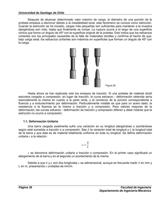 Universidad de Santiago de Chile
Página 36 Facultad de Ingeniería
Departamento de Ingeniería Mecánica
Después de alcanzar determinado valor máximo de carga, el diámetro de una porción de la
probeta empieza a disminuir debido a la inestabilidad local, este fenómeno se conoce como estricción.
Cuando la estricción se ha iniciado, cargas más pequeñas son suficientes para mantener a la muestra
alargándose aún más, hasta que finalmente se rompe. La ruptura ocurre a lo largo de una superficie
cónica que forma un ángulo de 45º con la superficie original de la probeta. Esto indica que los esfuerzos
cortantes son los principales causantes de la falla de materiales dúctiles y confirma el hecho de que,
bajo carga axial, los esfuerzos cortantes son máximos en superficies que forman un ángulo de 45º con
la carga.
Hasta ahora se han explicado solo los ensayos de tracción. Si una probeta de material dúctil
estuviera cargada a compresión, en lugar de tracción, la curva esfuerzo - deformación obtenida sería
esencialmente la misma en cuanto a la parte recta, y el comienzo de la porción correspondiente a
fluencia y a endurecimiento por deformación. Particularmente notable es que para un acero dado, la
resistencia a la fluencia es la misma a tracción y a compresión. Para valores mayores de la
deformación, las curvas esfuerzo - deformación de tracción y compresión difieren y debe notarse que la
estricción no ocurre a compresión.
1.1. Deformación Unitaria
Una barra cargada axialmente sufre una variación en su longitud alargándose o acortándose
según esté sometida a tracción o a compresión. Sea la variación total de longitud y L la longitud total
de la barra y que ésta es de material totalmente uniforme en toda su longitud. Se define deformación
unitaria a la relación:
se denomina deformación unitaria a tracción o compresión. En el primer caso significará un
alargamiento de la barra y en el segundo un acortamiento de la misma.
Debido a que y L son dos longitudes es adimensional, aunque es frecuente medir en mm y
L en m, presentando unidades de mm/m.
Figura 20.
 