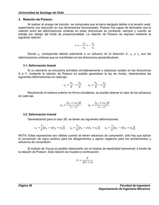Universidad de Santiago de Chile
Página 38 Facultad de Ingeniería
Departamento de Ingeniería Mecánica
3. Relación de Poisson
Al realizar el ensayo de tracción, se comprueba que la barra alargada debido a la tensión axial,
experimenta una reducción en sus dimensiones transversales. Poisson fue capaz de demostrar que la
relación entre las deformaciones unitarias en estas direcciones es constante, siempre y cuando se
trabaje por debajo del límite de proporcionalidad. La relación de Poisson se expresa mediante la
siguiente relación:
Donde corresponde debida solamente a un esfuerzo en la dirección X, y son las
deformaciones unitarias que se manifiestan en las direcciones perpendiculares.
3.1. Deformación biaxial
Si un elemento se encuentra sometido simultáneamente a esfuerzos axiales en las direcciones
X e Y, mediante la relación de Poisson es posible generalizar la ley de Hooke, obteniéndose las
siguientes deformaciones en cada eje:
Resolviendo el sistema anterior en forma simultánea, es posible obtener el valor de los esfuerzos
en cada eje.
3.2. Deformación triaxial
Generalizando para el caso 3D, se tienen las siguientes deformaciones:
NOTA: Estas expresiones son válidas cuando se tienen esfuerzos de compresión, sólo hay que aplicar
la convención de signo positivo para los alargamientos y signos negativos para los acortamientos y
esfuerzos de compresión.
El módulo de Young es posible relacionarlo con el módulo de elasticidad transversal, a través de
la relación de Poisson. Esta relación se muestra a continuación.
 