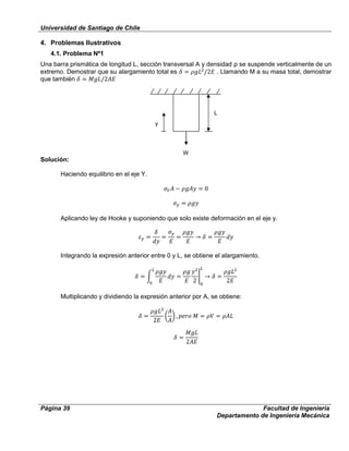 Universidad de Santiago de Chile
Página 39 Facultad de Ingeniería
Departamento de Ingeniería Mecánica
4. Problemas Ilustrativos
4.1. Problema Nº1
Una barra prismática de longitud L, sección transversal A y densidad ρ se suspende verticalmente de un
extremo. Demostrar que su alargamiento total es . Llamando M a su masa total, demostrar
que también
Solución:
Haciendo equilibrio en el eje Y.
Aplicando ley de Hooke y suponiendo que solo existe deformación en el eje y.
Integrando la expresión anterior entre 0 y L, se obtiene el alargamiento.
Multiplicando y dividiendo la expresión anterior por A, se obtiene:
W
L
y
 