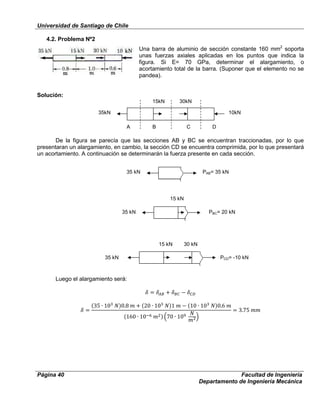 Universidad de Santiago de Chile
Página 40 Facultad de Ingeniería
Departamento de Ingeniería Mecánica
4.2. Problema Nº2
Una barra de aluminio de sección constante 160 mm2
soporta
unas fuerzas axiales aplicadas en los puntos que indica la
figura. Si E= 70 GPa, determinar el alargamiento, o
acortamiento total de la barra. (Suponer que el elemento no se
pandea).
Solución:
De la figura se parecía que las secciones AB y BC se encuentran traccionadas, por lo que
presentaran un alargamiento, en cambio, la sección CD se encuentra comprimida, por lo que presentará
un acortamiento. A continuación se determinarán la fuerza presente en cada sección.
Luego el alargamiento será:
35kN
15kN 30kN
10kN
A B C D
35 kN PAB= 35 kN
35 kN
15 kN
PBC= 20 kN
35 kN
15 kN 30 kN
PCD= -10 kN
 