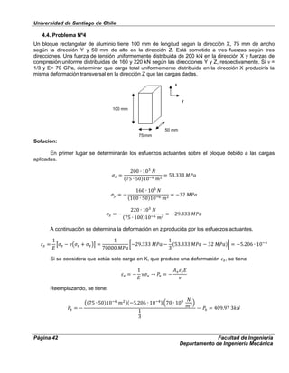 Universidad de Santiago de Chile
Página 42 Facultad de Ingeniería
Departamento de Ingeniería Mecánica
4.4. Problema Nº4
Un bloque rectangular de aluminio tiene 100 mm de longitud según la dirección X, 75 mm de ancho
según la dirección Y y 50 mm de alto en la dirección Z. Está sometido a tres fuerzas según tres
direcciones. Una fuerza de tensión uniformemente distribuida de 200 kN en la dirección X y fuerzas de
compresión uniforme distribuidas de 160 y 220 kN según las direcciones Y y Z, respectivamente. Si =
1/3 y E= 70 GPa, determinar que carga total uniformemente distribuida en la dirección X produciría la
misma deformación transversal en la dirección Z que las cargas dadas.
Solución:
En primer lugar se determinarán los esfuerzos actuantes sobre el bloque debido a las cargas
aplicadas.
A continuación se determina la deformación en z producida por los esfuerzos actuantes.
Si se considera que actúa solo carga en X, que produce una deformación , se tiene
Reemplazando, se tiene:
50 mm
75 mm
100 mm
y
x
 