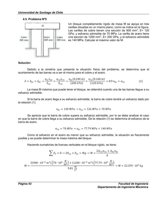 Universidad de Santiago de Chile
Página 43 Facultad de Ingeniería
Departamento de Ingeniería Mecánica
4.5. Problema Nº5
Un bloque completamente rígido de masa M se apoya en tres
varillas situadas en un mismo plano, como se indica en la figura.
Las varillas de cobre tienen una sección de 900 mm2
, E= 120
GPa, y esfuerzo admisible de 70 MPa. La varilla de acero tiene
una sección de 1200 mm2
, E= 200 GPa, y el esfuerzo admisible
es 140 MPa. Calcular el máximo valor de M.
Solución:
Debido a la simetría que presenta la situación física del problema, se determina que el
acortamiento de las barras va a ser el mismo para el cobre y el acero.
La masa M máxima que puede tener el bloque, se obtendrá cuando una de las barras llegue a su
esfuerzo admisible.
Si la barra de acero llega a su esfuerzo admisible, la barra de cobre tendrá un esfuerzo dado por
la relación (1).
Se aprecia que la barra de cobre supera su esfuerzo admisible, por lo se debe analizar el caso
en que la barra de cobre llega a su esfuerzo admisible. De la relación (1) se determina el esfuerzo de la
barra de acero.
Como el esfuerzo en el acero es menor que su esfuerzo admisible, la situación es fisicamente
posible y se puede determinar la masa máxima del bloque.
Haciendo sumatorias de fuerzas verticales en el bloque rígido, se tiene:
 