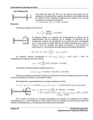 Universidad de Santiago de Chile
Página 44 Facultad de Ingeniería
Departamento de Ingeniería Mecánica
4.6. Problema Nº6
Una varilla de acero de 150 de sección está sujeta en sus
extremos a dos puntos fijos, estando estirada con una fuerza total de
P= 5000 N a 20⁰C. Calcular el esfuerzo en la varilla a -20⁰. ¿A qué
temperatura se anulará el esfuerzo?
y
Solución:
El esfuerzo debido a la fuerza P es:
El esfuerzo debido a la variación de la temperatura se deduce de las
deformaciones que se producen en el material. El descenso de la
temperatura produce una contracción en la varilla de acero, simbolizada
por , pero como la varilla esta fija en ambos extremos para volver a
unirla al muro se necesita una fuerza de tracción F que provoca la
deformación . Así al igualar las deformaciones se obtiene el esfuerzo:
La variación térmica corresponde a: ⁰ . Al
remplazarla en el esfuerzo térmico tenemos:
Finalmente el esfuerzo sobre la varilla de acero es:
El cual es un esfuerzo de tracción, debido a que la fuerza P estira el material y para unir la varilla
al muro se necesita una fuerza F que también lo estira.
Para determinar a qué temperatura se anulará el esfuerzo se tiene:
⁰
⁰
Por lo tanto se requiere un aumento temperatura que produce una dilatación del material
simbolizada por y para mantener la varilla unida al muro se necesita una fuerza Q que reduzca el
material, simbolizada por , la cual produce el esfuerzo de compresión.
P
F
Q
 