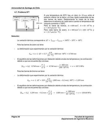 Universidad de Santiago de Chile
Página 45 Facultad de Ingeniería
Departamento de Ingeniería Mecánica
4.7. Problema Nº7
A una temperatura de 20ºC hay un claro entre el
extremo inferior de la barra y la losa rígida suspendida de las
dos barras de acero. Despreciando la masa de la losa,
determine el esfuerzo en cada barra cuando la temperatura del
conjunto aumenta a 100ºC.
Para la barra de bronce, , y
⁰ .
Para cada barra de acero, , y
⁰ .
Solución:
La variación térmica corresponde a: ⁰ ⁰ .
Para las barras de acero se tiene:
- La deformación que experimentan por la variación térmica:
⁰
- El equilibrio de las deformaciones por dilatación debido al alza de temperatura y la contracción
debido a que se encuentra fijo a la losa:
Para las barras de bronce se tiene:
- La deformación que experimentan por la variación térmica:
⁰
- El equilibrio de las deformaciones por dilatación debido al alza de temperatura y la contracción
debido a que se encuentra fijo a la losa:
 