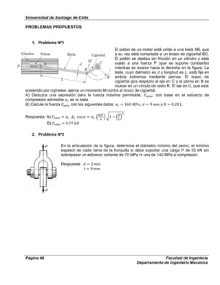 Universidad de Santiago de Chile
Página 46 Facultad de Ingeniería
Departamento de Ingeniería Mecánica
PROBLEMAS PROPUESTOS
1. Problema Nº1
El pistón de un motor está unido a una biela AB, que
a su vez está conectada a un brazo de cigüeñal BC.
El pistón se desliza sin fricción en un cilindro y está
sujeto a una fuerza P (que se supone constante)
mientras se mueve hacia la derecha en la figura. La
biela, cuyo diámetro es d y longitud es L, está fija en
ambos extremos mediante pernos. El brazo de
cigüeñal gira respecto al eje en C y el perno en B se
mueve en un círculo de radio R. El eje en C, que está
sostenido por cojinetes, ejerce un momento M contra el brazo de cigüeñal.
A) Deduzca una expresión para la fuerza máxima permisible, , con base en el esfuerzo de
compresión admisible en la biela.
B) Calcule la fuerza con los siguientes datos: , y .
Respuesta: A)
B)
2. Problema Nº2
En la articulación de la figura, determine el diámetro mínimo del perno, el mínimo
espesor de cada rama de la horquilla si debe soportar una carga P de 55 kN sin
sobrepasar un esfuerzo cortante de 70 MPa ni uno de 140 MPa a compresión.
Respuesta:
 