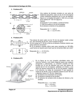 Universidad de Santiago de Chile
Página 47 Facultad de Ingeniería
Departamento de Ingeniería Mecánica
P/2
P
P/2
P P
3. Problema Nº3
Una cadena de bicicleta consiste en una serie de
eslabones pequeños, cada uno de 12 mm de longitud
unidos mediantes pasadores de 2.5 mm de diámetro
(figura a). La longitud del pedal L= 200 mm y el radio
de la catalina R= 100 mm (figura b).
Calcule:
A) la tensión T en la cadena, cuando la fuerza
F= 800 N se aplica a uno de los pedales.
B) el esfuerzo cortante en los pasadores.
Respuesta: A)
B)
4. Problema Nº4
Tres placas de acero cada una de 16 mm de espesor están unidas
con dos remaches de 20 mm, como muestra la figura.
A) Si la carga es P= 50 kN ¿Cuál es el esfuerzo cortante máximo que
actúa sobre los remaches?
B) Si el esfuerzo cortante último para esos remaches es 180 MPa
¿qué fuerza se requiere para hacer que los remaches fallen por corte?
Respuesta: A)
B)
5. Problema Nº5
En la figura se ve una conexión atornillada entre una
columna vertical y una riostra diagonal (pieza que asegura
armazones o estructuras). La conexión consiste en tres
tornillos de 16 mm de diámetro que unen dos placas de
soporte de 6,4 mm de espesor, soldadas a la riostra, y una
placa de refuerzo esquinera de 16 mm de espesor, soldada
a la columna. La carga de compresión P que soporta la
riostra es de 36 kN, cuyo su diámetro exterior es d2= 60 mm
y diámetro interior d1= 50 mm. Determine:
A) El esfuerzo de compresión en la riostra.
B) El esfuerzo cortante en los tornillos.
C) El esfuerzo de contacto entre la placa de refuerzo y los
tornillos.
Respuesta: A)
B)
C)
a)
b)
 
