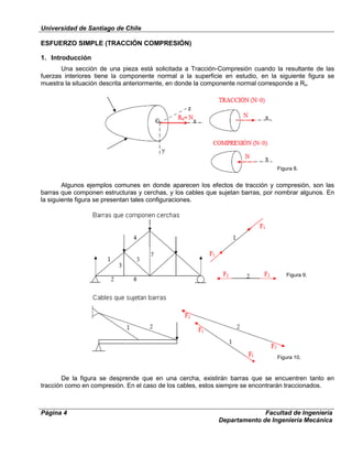 Universidad de Santiago de Chile
Página 4 Facultad de Ingeniería
Departamento de Ingeniería Mecánica
ESFUERZO SIMPLE (TRACCIÓN COMPRESIÓN)
1. Introducción
Una sección de una pieza está solicitada a Tracción-Compresión cuando la resultante de las
fuerzas interiores tiene la componente normal a la superficie en estudio, en la siguiente figura se
muestra la situación descrita anteriormente, en donde la componente normal corresponde a Rx.
Algunos ejemplos comunes en donde aparecen los efectos de tracción y compresión, son las
barras que componen estructuras y cerchas, y los cables que sujetan barras, por nombrar algunos. En
la siguiente figura se presentan tales configuraciones.
De la figura se desprende que en una cercha, existirán barras que se encuentren tanto en
tracción como en compresión. En el caso de los cables, estos siempre se encontrarán traccionados.
Figura 8.
Figura 9.
Figura 10.
 
