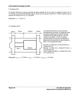 Universidad de Santiago de Chile
Página 49 Facultad de Ingeniería
Departamento de Ingeniería Mecánica
9. Problema Nº9
Un tambor cilíndrico de acero construido de placa soldada de 10 mm, tiene un diámetro interior de 1.2
m. Calcular el aumento del diámetro bajo la acción de una presión interior de 1.5 MPa. Suponer que la
relación de Poisson es 0.3 y E = 200 GPa.
Respuesta: .
10. Problema Nº10
Un cilindro de aluminio y otro de bronce,
perfectamente centrados, se aseguran entre
dos placas rígidas que se pueden apretar
mediante dos tornillos de acero, como se
muestra en la figura. A 10ºC no existen
fuerzas axiales en conjunto del dispositivo.
Determinar las tensiones en cada material a
90ºC, con los siguientes datos:
Aluminio, A=1200 mm², E=70x10^9 N/m², y
α=23µm/(m.ºC).
Bronce, A=1800 mm², E=83x10^9 N/m², y
α=19,0µm/(m.ºC).
Cada tornillo,A=500mm², E=200x10^9 N/m²,
α=11,7µm/(m.ºC).
Respuesta:
Alum. Bronce
20mm 20mm75mm 100mm
 