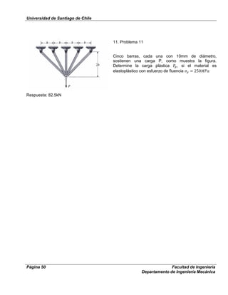 Universidad de Santiago de Chile
Página 50 Facultad de Ingeniería
Departamento de Ingeniería Mecánica
11. Problema 11
Cinco barras, cada una con 10mm de diámetro,
sostienen una carga P, como muestra la figura.
Determine la carga plástica , si el material es
elastoplástico con esfuerzo de fluencia
Respuesta: 82.5kN
 