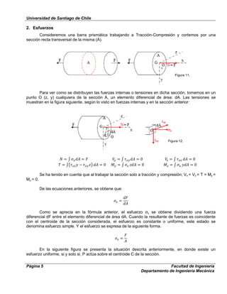 Universidad de Santiago de Chile
Página 5 Facultad de Ingeniería
Departamento de Ingeniería Mecánica
2. Esfuerzos
Consideremos una barra prismática trabajando a Tracción-Compresión y cortemos por una
sección recta transversal de la misma (A).
Para ver como se distribuyen las fuerzas internas o tensiones en dicha sección, tomemos en un
punto O (z, y) cualquiera de la sección A, un elemento diferencial de área: dA. Las tensiones se
muestran en la figura siguiente, según lo visto en fuerzas internas y en la sección anterior:
Se ha tenido en cuenta que al trabajar la sección solo a tracción y compresión; Vx = Vz = T = My =
Mz = 0.
De las ecuaciones anteriores, se obtiene que:
Como se aprecia en la fórmula anterior, el esfuerzo σx se obtiene dividiendo una fuerza
diferencial dF entre el elemento diferencial de área dA. Cuando la resultante de fuerzas es coincidente
con el centroide de la sección considerada, el esfuerzo es constante o uniforme, este estado se
denomina esfuerzo simple. Y el esfuerzo se expresa de la siguiente forma.
En la siguiente figura se presenta la situación descrita anteriormente, en donde existe un
esfuerzo uniforme, si y solo si, P actúa sobre el centroide C de la sección.
Figura 11.
Figura 12.
 