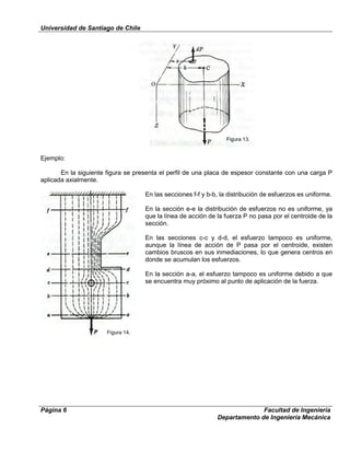 Universidad de Santiago de Chile
Página 6 Facultad de Ingeniería
Departamento de Ingeniería Mecánica
Ejemplo:
En la siguiente figura se presenta el perfil de una placa de espesor constante con una carga P
aplicada axialmente.
En las secciones f-f y b-b, la distribución de esfuerzos es uniforme.
En la sección e-e la distribución de esfuerzos no es uniforme, ya
que la línea de acción de la fuerza P no pasa por el centroide de la
sección.
En las secciones c-c y d-d, el esfuerzo tampoco es uniforme,
aunque la línea de acción de P pasa por el centroide, existen
cambios bruscos en sus inmediaciones, lo que genera centros en
donde se acumulan los esfuerzos.
En la sección a-a, el esfuerzo tampoco es uniforme debido a que
se encuentra muy próximo al punto de aplicación de la fuerza.
Figura 13.
Figura 14.
 