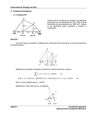 Universidad de Santiago de Chile
Página 7 Facultad de Ingeniería
Departamento de Ingeniería Mecánica
3. Problemas Ilustrativos
3.1. Problema Nº1
Calcule para la armadura de la figura, los esfuerzos
producidos en los elementos DF, CE y BD. El área
transversal de cada elemento es 1200 mm2
. Indique
si los elementos estan sometidos a tracción o
compresión.
Solución:
En primer lugar se realizará un diagrama de cuerpo libre de la estructura, el cual se presenta en
la siguiente figura.
Realizando sumatorias de fuerzas y momento en toda la estructura, se tiene:
De (1) y (2) se obtiene que Ay = 120 kN
Realizando un DCL del corte z-z, se obtiene:
100 kN 200 kN
B
D
F
4 m 3 m 3 m
6 m
4 m
C E
A
200 kN100 kN
 