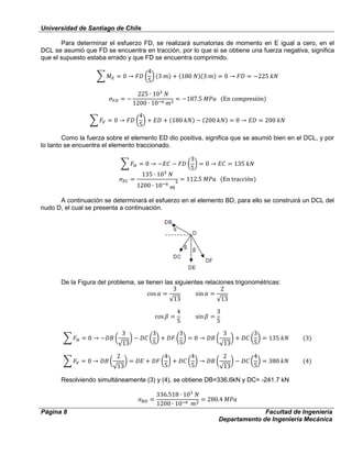 Universidad de Santiago de Chile
Página 8 Facultad de Ingeniería
Departamento de Ingeniería Mecánica
Para determinar el esfuerzo FD, se realizará sumatorias de momento en E igual a cero, en el
DCL se asumió que FD se encuentra en tracción, por lo que si se obtiene una fuerza negativa, significa
que el supuesto estaba errado y que FD se encuentra comprimido.
Como la fuerza sobre el elemento ED dio positiva, significa que se asumió bien en el DCL, y por
lo tanto se encuentra el elemento traccionado.
A continuación se determinará el esfuerzo en el elemento BD, para ello se construirá un DCL del
nudo D, el cual se presenta a continuación.
De la Figura del problema, se tienen las siguientes relaciones trigonométricas:
Resolviendo simultáneamente (3) y (4), se obtiene DB=336.6kN y DC= -241.7 kN
 