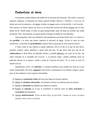 COMENTARIO DE TEXTO
Ciertamente ustedes habrán oído hablar de la sensación del momento. Me refiero, como por
supuesto imaginan, al programa de cultura general titulado Mujeres y Hombres y viceversa, en
donde una serie de maromos y de tipejas ventilan sus trapos sucios a la luz del día o de la noche.
Para muestra, un botón: fíjense por favor en la discurrida sintaxis del último tronista, que se hace
llamar Reche. Desde luego, el chico no pasa desapercibido, pues sin duda ha recibido una sólida
formación. Pero, sinceramente, no quiero perder el tiempo en hablar de este individuo.
Ante programas como éste solamente cabe preguntarse qué hemos hecho mal. Los valores se
han perdido, y lo único que parece importar es presumir de tipito. ¿Existe el amor en estas
condiciones, o más bien los pretendientes y demás ralea se guían por la mera atracción física?
Y claro, como lo que interesa es ganar audiencia, raro es el día en el que no hay lloros,
gemidos, insultos, gritos, abucheos y quién sabe qué más. Ni que decir tiene que uno de los
colaboradores es Rafa Mora, de delicadas formas y cuidada dialéctica, así como un tal Pipi de
sobra conocido en el mundillo del Corazón y su discreta mujer antaño celebrada actriz de
películas clásicas en su género actúan a modo de “asesores del amor”. Sí, sí, como lo oyen. El
mundo al revés.
Simplemente invito a la reflexión y a intentar modificar esta realidad tan triste de la que
somos responsables. Por favor, apaguen la televisión y concéntrense en su familia, amigos o gatos,
pero no den audiencia a estos espacios lamentables.
A) Realiza un comentario crítico del texto que figura en la parte superior.
B) Define los términos subrayados, sin limitarte a buscar un sinónimo para los mismos.
C) Divide en morfemas las palabras que figuran en negrita.
D) Propón un esquema en el que se manifieste la relación entre las ideas principales y
secundarias del fragmento.
E) Analiza sintácticamente: Tienes un buen libro, así que léelo / Aunque no vayas a la playa
mañana, debes avisar a tu prima.
 