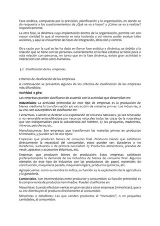 Fase estática, compuesta por la previsión, planificación y la organización, en donde se
da respuesta a los cuestionamientos de ¿Qué se va a hacer? y ¿Cómo se va a realizar?
respectivamente.
La otra fase, la dinámica cuya implantación dentro de la organización, permite ver con
mayor claridad lo que al momento se esta haciendo y así mismo poder evaluar tales
acciones, y aquí se encuentran las fases de integración, dirección y control.
Otra razón por la cual se les ha dado en llamar fase estática y dinámica, es debido a la
relación que se tiene con las personas. Generalmente en la fase estática se tiene poca o
nula relación con personas, en tanto que en la fase dinámica, existe gran actividad e
interacción con otros seres humanos.
3.2 Clasificación de las empresas
Criterios de clasificación de las empresas
A continuación se presentan algunos de los criterios de clasificación de las empresas
más difundidos:
Actividad o giro:
Las empresas pueden clasificarse de acuerdo con la actividad que desarrollan en:
Industriales: La actividad primordial de este tipo de empresas es la producción de
bienes mediante la transformación y/o extracción de materias primas. Las industrias, a
su vez, son susceptibles de clasificarse en:
Extractivas. Cuando se dedican a la explotación de recursos naturales, ya sea renovable
o no renovable entendiéndose por recursos naturales todas las cosas de la naturaleza
que son indispensables para la subsistencia del hombre. Ej: las pesqueras, madereras,
mineras, petroleras, etc.
Manufactureras: Son empresas que transforman las materias primas en productos
terminados, y pueden ser de dos tipos:
Empresas que producen bienes de consumo final. Producen bienes que satisfacen
directamente la necesidad del consumidor, estos pueden ser: duraderos o no
duraderos, suntuarios o de primera necesidad. Ej: Productos alimenticios, prendas de
vestir, aparatos y accesorios eléctricos, etc.
Empresas que producen bienes de producción: Estas empresas satisfacen
preferentemente la demanda de las industrias de bienes de consumo final. Algunos
ejemplos de este tipo de industrias son las productoras de: papel, materiales de
construcción, maquinaria pesada, maquinaria ligera, productos químicos, etc.
Agropecuarias: como su nombre lo indica, su función es la explotación de la agricultura
y la ganadería.
Comerciales. Son intermediarias entre productor y consumidor; su función primordial es
la compra-venta de productos terminados. Pueden clasificarse en:
Mayoristas: Cuando efectúan ventas en gran escala a otras empresas (minoristas), que a
su vez distribuyen el producto directamente al consumidor.
Minoristas o detallistas: Las que venden productos al “menudeo”, o en pequeñas
cantidades, al consumidor.
 