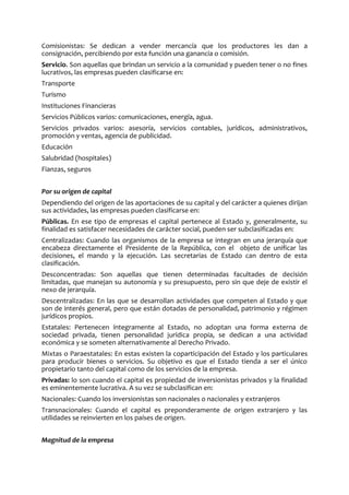 Comisionistas: Se dedican a vender mercancía que los productores les dan a
consignación, percibiendo por esta función una ganancia o comisión.
Servicio. Son aquellas que brindan un servicio a la comunidad y pueden tener o no fines
lucrativos, las empresas pueden clasificarse en:
Transporte
Turismo
Instituciones Financieras
Servicios Públicos varios: comunicaciones, energía, agua.
Servicios privados varios: asesoría, servicios contables, jurídicos, administrativos,
promoción y ventas, agencia de publicidad.
Educación
Salubridad (hospitales)
Fianzas, seguros
Por su origen de capital
Dependiendo del origen de las aportaciones de su capital y del carácter a quienes dirijan
sus actividades, las empresas pueden clasificarse en:
Públicas. En ese tipo de empresas el capital pertenece al Estado y, generalmente, su
finalidad es satisfacer necesidades de carácter social, pueden ser subclasificadas en:
Centralizadas: Cuando las organismos de la empresa se integran en una jerarquía que
encabeza directamente el Presidente de la República, con el objeto de unificar las
decisiones, el mando y la ejecución. Las secretarias de Estado can dentro de esta
clasificación.
Desconcentradas: Son aquellas que tienen determinadas facultades de decisión
limitadas, que manejan su autonomía y su presupuesto, pero sin que deje de existir el
nexo de jerarquía.
Descentralizadas: En las que se desarrollan actividades que competen al Estado y que
son de interés general, pero que están dotadas de personalidad, patrimonio y régimen
jurídicos propios.
Estatales: Pertenecen íntegramente al Estado, no adoptan una forma externa de
sociedad privada, tienen personalidad jurídica propia, se dedican a una actividad
económica y se someten alternativamente al Derecho Privado.
Mixtas o Paraestatales: En estas existen la coparticipación del Estado y los particulares
para producir bienes o servicios. Su objetivo es que el Estado tienda a ser el único
propietario tanto del capital como de los servicios de la empresa.
Privadas: lo son cuando el capital es propiedad de inversionistas privados y la finalidad
es eminentemente lucrativa. A su vez se subclasifican en:
Nacionales: Cuando los inversionistas son nacionales o nacionales y extranjeros
Transnacionales: Cuando el capital es preponderamente de origen extranjero y las
utilidades se reinvierten en los países de origen.
Magnitud de la empresa
 