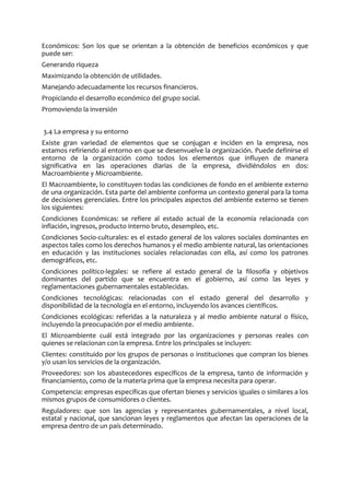 Económicos: Son los que se orientan a la obtención de beneficios económicos y que
puede ser:
Generando riqueza
Maximizando la obtención de utilidades.
Manejando adecuadamente los recursos financieros.
Propiciando el desarrollo económico del grupo social.
Promoviendo la inversión
3.4 La empresa y su entorno
Existe gran variedad de elementos que se conjugan e inciden en la empresa, nos
estamos refiriendo al entorno en que se desenvuelve la organización. Puede definirse el
entorno de la organización como todos los elementos que influyen de manera
significativa en las operaciones diarias de la empresa, dividiéndolos en dos:
Macroambiente y Microambiente.
El Macroambiente, lo constituyen todas las condiciones de fondo en el ambiente externo
de una organización. Esta parte del ambiente conforma un contexto general para la toma
de decisiones gerenciales. Entre los principales aspectos del ambiente externo se tienen
los siguientes:
Condiciones Económicas: se refiere al estado actual de la economía relacionada con
inflación, ingresos, producto interno bruto, desempleo, etc.
Condiciones Socio-culturales: es el estado general de los valores sociales dominantes en
aspectos tales como los derechos humanos y el medio ambiente natural, las orientaciones
en educación y las instituciones sociales relacionadas con ella, así como los patrones
demográficos, etc.
Condiciones político-legales: se refiere al estado general de la filosofía y objetivos
dominantes del partido que se encuentra en el gobierno, así como las leyes y
reglamentaciones gubernamentales establecidas.
Condiciones tecnológicas: relacionadas con el estado general del desarrollo y
disponibilidad de la tecnología en el entorno, incluyendo los avances científicos.
Condiciones ecológicas: referidas a la naturaleza y al medio ambiente natural o físico,
incluyendo la preocupación por el medio ambiente.
El Microambiente cuál está integrado por las organizaciones y personas reales con
quienes se relacionan con la empresa. Entre los principales se incluyen:
Clientes: constituido por los grupos de personas o instituciones que compran los bienes
y/o usan los servicios de la organización.
Proveedores: son los abastecedores específicos de la empresa, tanto de información y
financiamiento, como de la materia prima que la empresa necesita para operar.
Competencia: empresas específicas que ofertan bienes y servicios iguales o similares a los
mismos grupos de consumidores o clientes.
Reguladores: que son las agencias y representantes gubernamentales, a nivel local,
estatal y nacional, que sancionan leyes y reglamentos que afectan las operaciones de la
empresa dentro de un país determinado.
 