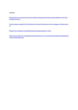 Fuentes
http://simental_administracion.lacoctelera.net/post/2010/02/12/antecedentes-hist-ricos-
la-administraci-n
http://csalazar.org/2007/10/17/historia-de-la-administracion-en-las-antiguas-civilizaciones-
3/
http://www.aulafacil.com/administracionempresas/Lecc-1.htm
http://www.elprisma.com/apuntes/administracion_de_empresas/fundamentosdeadmini
stracion/default6.asp
 