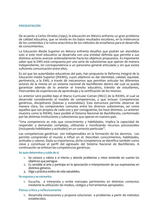 PRESENTACIÓN
De acuerdo a Carlos Ornelas (1995), la educación en México enfrenta un gran problema
de calidad educativa, que se revela en los bajos resultados escolares, en la irrelevancia
de los contenidos y la rutina anacrónica de los métodos de enseñanza para el desarrollo
de conocimientos.
La Educación Media Superior en México enfrenta desafíos que podrán ser atendidos
solo si este nivel educativo se desarrolla con una entidad definida que permita a sus
distintos actores avanzar ordenadamente hacia los objetivos propuestos. Es importante
saber que la EMS está compuesta por una serie de subsistemas que operan de manera
independiente, sin correspondencia a un panorama general articulado y sin que exista
suficiente comunicación entre ellos.
Es así que las autoridades educativas del país, han propuesto la Reforma Integral de la
Educación media Superior (RIEMS), cuyos objetivos es dar identidad, calidad, equidad,
pertinencia, a la EMS, a través de mecanismos que permitan articular los diferentes
actores de la misma en un sistema nacional de bachillerato dentro del cual se pueda
garantizar además de lo anterior el transito educativo, tránsito de estudiantes,
intercambio de experiencias de aprendizaje y la certificación de los mismos.
Lo anterior será posible bajo el Marco Curricular Común (MCC) de la RIEMS, el cual se
desarrolla considerando el modelo de competencias, y que incluye: Competencias
genéricas, disciplinares (básicas y extendidas). Esta estructura permite observar de
manera clara, los componentes comunes entre los diversos subsistemas, así como
aquellos que son propios de cada uno y por consiguiente, los hace distintos. Lo anterior
muestra como la RIEMS, hace posible el Sistema Nacional de Bachillerato, conformado
por las distintas instituciones y subsistemas que operan en nuestro país.
“Una competencia es más que conocimiento y habilidades. Implica la capacidad de
responder a demandas complejas, utilizando y movilizando recursos psicosociales
(incluyendo habilidades y actitudes) en un contexto particular”.
Las competencias genéricas son indispensables en la formación de los alumnos. Les
permite comprender el mundo e influir en el. Describen conocimientos, habilidades,
actitudes y valores. Dada su importancia, dicha competencia se identifica también como
clave y constituye el perfil del egresado del Sistema Nacional de Bachillerato. A
continuación se enlistan las competencias genéricas.
Se auto determina ycuida desí.
1. Se conoce y valora a sí mismo y aborda problemas y retos teniendo en cuenta los
objetivos que persigue.
2. Es sensible al arte y participa en la apreciación e interpretación de sus expresiones en
distintos géneros.
3. Elige y práctica estilos devidasaludables.
Se expresa y secomunica
1. Escucha, e interpreta y emite mensajes pertinentes en distintos contextos
mediante la utilización de medios, códigos y herramientas apropiados.
Piensa crítica y reflexivamente
1. Desarrolla innovaciones y propone soluciones a problemas a partir de métodos
establecidos.
 